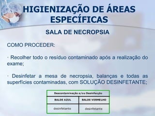 HIGIENIZAÇÃO DE ÁREAS
ESPECÍFICAS
SALA DE NECROPSIA
COMO PROCEDER:
· Recolher todo o resíduo contaminado após a realização do
exame;
· Desinfetar a mesa de necropsia, balanças e todas as
superfícies contaminadas, com SOLUÇÃO DESINFETANTE;
 