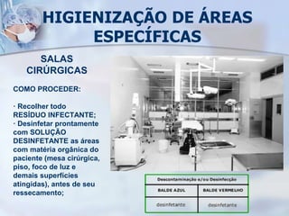 HIGIENIZAÇÃO DE ÁREAS
ESPECÍFICAS
SALAS
CIRÚRGICAS
COMO PROCEDER:
· Recolher todo
RESÍDUO INFECTANTE;
· Desinfetar prontamente
com SOLUÇÃO
DESINFETANTE as áreas
com matéria orgânica do
paciente (mesa cirúrgica,
piso, foco de luz e
demais superfícies
atingidas), antes de seu
ressecamento;
 