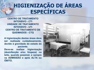 HIGIENIZAÇÃO DE ÁREAS
ESPECÍFICAS
CENTRO DE TRATAMENTO
INTENSIVO - CTI
UNIDADE DE TRATAMENTO
INTENSIVO - UTI
CENTRO DE TRATAMENTO DE
QUEIMADOS - CTQ
A higienização destas áreas deve
ser realizada cuidadosamente,
devido à gravidade do estado do
paciente.
Deve-se realizar higienização
(desinfecção e/ou limpeza) no
leito, quando possível, e sempre
na ADMISSÃO e após ALTA ou
ÓBITO.
 