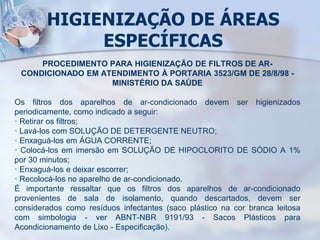 HIGIENIZAÇÃO DE ÁREAS
ESPECÍFICAS
PROCEDIMENTO PARA HIGIENIZAÇÃO DE FILTROS DE AR-
CONDICIONADO EM ATENDIMENTO À PORTARIA 3523/GM DE 28/8/98 -
MINISTÉRIO DA SAÚDE
Os filtros dos aparelhos de ar-condicionado devem ser higienizados
periodicamente, como indicado a seguir:
· Retirar os filtros;
· Lavá-los com SOLUÇÃO DE DETERGENTE NEUTRO;
· Enxaguá-los em ÁGUA CORRENTE;
· Colocá-los em imersão em SOLUÇÃO DE HIPOCLORITO DE SÓDIO A 1%
por 30 minutos;
· Enxaguá-los e deixar escorrer;
· Recolocá-los no aparelho de ar-condicionado.
É importante ressaltar que os filtros dos aparelhos de ar-condicionado
provenientes de sala de isolamento, quando descartados, devem ser
considerados como resíduos infectantes (saco plástico na cor branca leitosa
com simbologia - ver ABNT-NBR 9191/93 - Sacos Plásticos para
Acondicionamento de Lixo - Especificação).
 