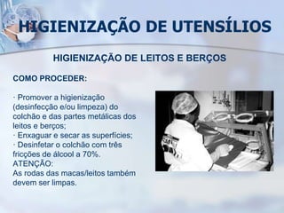 HIGIENIZAÇÃO DE UTENSÍLIOS
HIGIENIZAÇÃO DE LEITOS E BERÇOS
COMO PROCEDER:
· Promover a higienização
(desinfecção e/ou limpeza) do
colchão e das partes metálicas dos
leitos e berços;
· Enxaguar e secar as superfícies;
· Desinfetar o colchão com três
fricções de álcool a 70%.
ATENÇÃO:
As rodas das macas/leitos também
devem ser limpas.
 