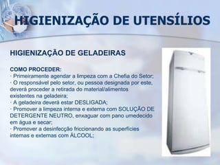 HIGIENIZAÇÃO DE UTENSÍLIOS
HIGIENIZAÇÃO DE GELADEIRAS
COMO PROCEDER:
· Primeiramente agendar a limpeza com a Chefia do Setor;
· O responsável pelo setor, ou pessoa designada por este,
deverá proceder a retirada do material/alimentos
existentes na geladeira;
· A geladeira deverá estar DESLIGADA;
· Promover a limpeza interna e externa com SOLUÇÃO DE
DETERGENTE NEUTRO, enxaguar com pano umedecido
em água e secar;
· Promover a desinfecção friccionando as superfícies
internas e externas com ÁLCOOL;
 