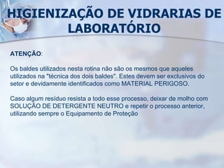 HIGIENIZAÇÃO DE VIDRARIAS DE
LABORATÓRIO
ATENÇÃO:
Os baldes utilizados nesta rotina não são os mesmos que aqueles
utilizados na "técnica dos dois baldes". Estes devem ser exclusivos do
setor e devidamente identificados como MATERIAL PERIGOSO.
Caso algum resíduo resista a todo esse processo, deixar de molho com
SOLUÇÃO DE DETERGENTE NEUTRO e repetir o processo anterior,
utilizando sempre o Equipamento de Proteção
 