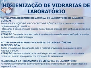 HIGIENIZAÇÃO DE VIDRARIAS DE
LABORATÓRIO
ROTINA PARA DESCARTE DO MATERIAL DE LABORATÓRIO DE ANÁLISES
CLÍNICAS·
Tratar em SOLUÇÃO DE HIPOCLORITO DE SÓDIO A 2,0% e descartar a matéria
orgânica no esgoto sanitário;
· Descartar o frasco em saco plástico na cor branca e leitosa com simbologia de resíduo
infectante.
ATENÇÃO:O material também poderá ser descartado conforme especificado em rotina
de Laboratório de Microbiologia.
ROTINA PARA DESCARTE DO MATERIAL DE LABORATÓRIO DE
MICROBIOLOGIA·
Tratar em autoclave descartando todo o material proveniente da autoclave como
Resíduo Comum.
ATENÇÃO:Nenhum material de laboratório poderá ser considerado como material
reciclável, mesmo após passar por processos de tratamentos;
FLUXOGRAMA DA HIGIENIZAÇÃO DE VIDRARIAS DE LABORATÓRIO
As vidrarias provenientes da microbiologia e das análises devem ser processadas da
seguinte forma:
 