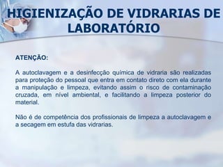 HIGIENIZAÇÃO DE VIDRARIAS DE
LABORATÓRIO
ATENÇÃO:
A autoclavagem e a desinfecção química de vidraria são realizadas
para proteção do pessoal que entra em contato direto com ela durante
a manipulação e limpeza, evitando assim o risco de contaminação
cruzada, em nível ambiental, e facilitando a limpeza posterior do
material.
Não é de competência dos profissionais de limpeza a autoclavagem e
a secagem em estufa das vidrarias.
 