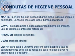 CONDUTAS DE HIGIENE PESSOAL
MANTER perfeita higiene pessoal (banho diário, cabelos limpos e
penteados, unhas limpas e aparadas, barbas aparadas);
LAVAR as mãos antes e após cada procedimento de limpeza,
uso de toaletes e antes das refeições;
PRENDER cabelos compridos;
USAR calçados limpos;
LEVAR para casa o uniforme sujo em saco plástico e lavá-lo
separadamente do resto da roupa de casa (o ideal é lavar no
próprio local de trabalho).
 