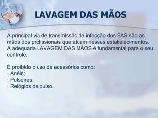 LAVAGEM DAS MÃOS
A principal via de transmissão de infecção dos EAS são as
mãos dos profissionais que atuam nesses estabelecimentos.
A adequada LAVAGEM DAS MÃOS é fundamental para o seu
controle.
É proibido o uso de acessórios como:
· Anéis;
· Pulseiras;
· Relógios de pulso.
 