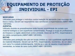 EQUIPAMENTO DE PROTEÇÃO
INDIVIDUAL - EPI
MÁSCARAS
Utilizadas para proteger o indivíduo contra inalação de aerossóis (nas mucosas da
boca e nariz). Devem ser respiratórias (tipo semifacial) e impermeáveis (ABNT-NBR
12810/93).
AVENTAL
Utilizado durante os procedimentos onde houver possibilidade de contato com
material biológico e com superfícies contaminadas. Protege a roupa do profissional
de limpeza e a região abdominal contra umidade. Deve ser de PVC, impermeável e
de médio comprimento (ABNT-NBR 12810/93).
BOTAS
Utilizadas para proteção dos pés em locais úmidos ou com quantidade significativa
de material infectante. Devem ser de PVC, impermeáveis, resistentes, de cor clara,
com cano ¾ e solado antiderrapante. Admite-se o uso de sapatos impermeáveis e
resistentes, ou botas de cano curto (ABNT-NBR 12810/93).
 