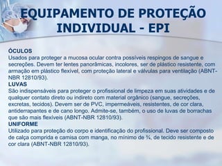EQUIPAMENTO DE PROTEÇÃO
INDIVIDUAL - EPI
ÓCULOS
Usados para proteger a mucosa ocular contra possíveis respingos de sangue e
secreções. Devem ter lentes panorâmicas, incolores, ser de plástico resistente, com
armação em plástico flexível, com proteção lateral e válvulas para ventilação (ABNT-
NBR 12810/93).
LUVAS
São indispensáveis para proteger o profissional de limpeza em suas atividades e de
qualquer contato direto ou indireto com material orgânico (sangue, secreções,
excretas, tecidos). Devem ser de PVC, impermeáveis, resistentes, de cor clara,
antiderrapantes e de cano longo. Admite-se, também, o uso de luvas de borrachas
que são mais flexíveis (ABNT-NBR 12810/93).
UNIFORME
Utilizado para proteção do corpo e identificação do profissional. Deve ser composto
de calça comprida e camisa com manga, no mínimo de ¾, de tecido resistente e de
cor clara (ABNT-NBR 12810/93).
 
