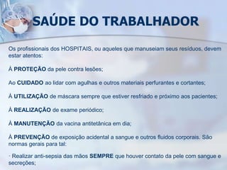SAÚDE DO TRABALHADOR
Os profissionais dos HOSPITAIS, ou aqueles que manuseiam seus resíduos, devem
estar atentos:
À PROTEÇÃO da pele contra lesões;
Ao CUIDADO ao lidar com agulhas e outros materiais perfurantes e cortantes;
À UTILIZAÇÃO de máscara sempre que estiver resfriado e próximo aos pacientes;
À REALIZAÇÃO de exame periódico;
À MANUTENÇÃO da vacina antitetânica em dia;
À PREVENÇÃO de exposição acidental a sangue e outros fluidos corporais. São
normas gerais para tal:
· Realizar anti-sepsia das mãos SEMPRE que houver contato da pele com sangue e
secreções;
 