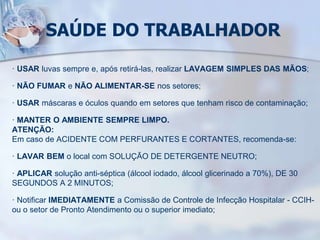 SAÚDE DO TRABALHADOR
· USAR luvas sempre e, após retirá-las, realizar LAVAGEM SIMPLES DAS MÃOS;
· NÃO FUMAR e NÃO ALIMENTAR-SE nos setores;
· USAR máscaras e óculos quando em setores que tenham risco de contaminação;
· MANTER O AMBIENTE SEMPRE LIMPO.
ATENÇÃO:
Em caso de ACIDENTE COM PERFURANTES E CORTANTES, recomenda-se:
· LAVAR BEM o local com SOLUÇÃO DE DETERGENTE NEUTRO;
· APLICAR solução anti-séptica (álcool iodado, álcool glicerinado a 70%), DE 30
SEGUNDOS A 2 MINUTOS;
· Notificar IMEDIATAMENTE a Comissão de Controle de Infecção Hospitalar - CCIH-
ou o setor de Pronto Atendimento ou o superior imediato;
 