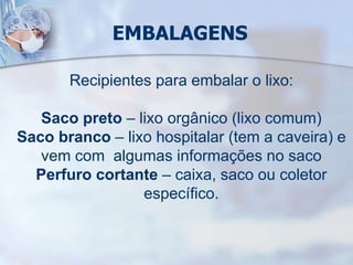 EMBALAGENS
Recipientes para embalar o lixo:
Saco preto – lixo orgânico (lixo comum)
Saco branco – lixo hospitalar (tem a caveira) e
vem com algumas informações no saco
Perfuro cortante – caixa, saco ou coletor
específico.
 