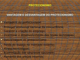 PROTECIONISMO
VANTAGEM E DESVANTAGEM DO PROTECIONISMO
 Vantagem do protecionismo
 Proteger economia nacional da concorrência;
 Garantir a criação do emprego;
 Incentivar o desenvolvimento das novas tecnologias;
 Desvantagem do protecionismo:
 Perda do espaço no mercado externo;
 Atraso tecnológico;
 Acomodação das empresas nacionais;
 Aumento dos preços internos.
 