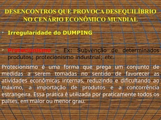 DESENCONTROS QUE PROVOCA DESEQUILÍBRIO
NO CENÁRIO ECONÔMICO MUNDIAL
 Irregularidade do DUMPING
 Protecionismo – Ex: Subvenção de determinados
produtos; protecionismo industrial; etc.
Protecionismo é uma forma que prega um conjunto de
medidas a serem tomadas no sentido de favorecer as
atividades econômicas internas, reduzindo e dificultando ao
máximo, a importação de produtos e a concorrência
estrangeira. Essa prática é utilizada por praticamente todos os
países, em maior ou menor grau.
 