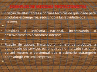 EXEMPLOS DE MEDIDAS PROTECIONISTAS
 Criação de altas tarifas e normas técnicas de qualidade para
produtos estrangeiros, reduzindo a lucratividade dos
mesmos;

 Subsídios à indústria nacional, incentivando o
desenvolvimento econômico interno;

 Fixação de quotas, limitando o número de produtos, a
quantidade de serviços estrangeiros no mercado nacional,
ou até mesmo o percentual que o acionário estrangeiro
pode atingir em uma empresa.

 