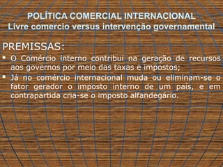 POLÍTICA COMERCIAL INTERNACIONAL
Livre comercio versus intervenção governamental
PREMISSAS:
 O Comércio interno contribui na geração de recursos
aos governos por meio das taxas e impostos;
 Já no comércio internacional muda ou eliminam-se o
fator gerador o imposto interno de um país, e em
contrapartida cria-se o imposto alfandegário.
 