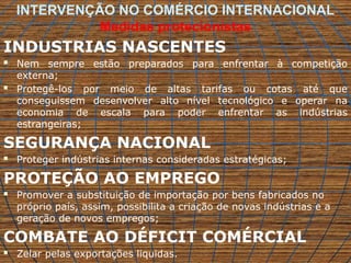 INTERVENÇÃO NO COMÉRCIO INTERNACIONAL
Medidas protecionistas
INDUSTRIAS NASCENTES
 Nem sempre estão preparados para enfrentar à competição
externa;
 Protegê-los por meio de altas tarifas ou cotas até que
conseguissem desenvolver alto nível tecnológico e operar na
economia de escala para poder enfrentar as indústrias
estrangeiras;
SEGURANÇA NACIONAL
 Proteger indústrias internas consideradas estratégicas;
PROTEÇÃO AO EMPREGO
 Promover a substituição de importação por bens fabricados no
próprio país, assim, possibilita a criação de novas indústrias e a
geração de novos empregos;
COMBATE AO DÉFICIT COMÉRCIAL
 Zelar pelas exportações liquidas.
 