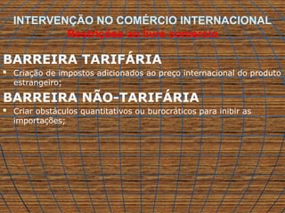 INTERVENÇÃO NO COMÉRCIO INTERNACIONAL
Restrições ao livre comércio
BARREIRA TARIFÁRIA
 Criação de impostos adicionados ao preço internacional do produto
estrangeiro;
BARREIRA NÃO-TARIFÁRIA
 Criar obstáculos quantitativos ou burocráticos para inibir as
importações;
 