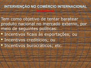 INTERVENÇÃO NO COMÉRCIO INTERNACIONAL
Incentivos
Tem como objetivo de tentar baratear
produto nacional no mercado externo, por
meio de seguintes políticas:
 Incentivos ficais às exportações; ou
 Incentivos creditícios; ou
 Incentivos burocráticos; etc.
 