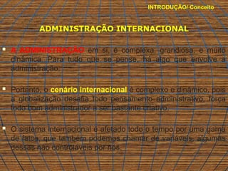 INTRODUÇÃO/ Conceito
ADMINISTRAÇÃO INTERNACIONAL
 A ADMINISTRAÇÃO em si, é complexa, grandiosa, e muito
dinâmica. Para tudo que se pense, há algo que envolve a
administração.
 Portanto, o cenário internacional é complexo e dinâmico, pois
a globalização desafia todo pensamento administrativo, força
todo bom administrador a ser bastante criativo.
 O sistema internacional é afetado todo o tempo por uma gama
de fatos, que também podemos chamar de variáveis, algumas
dessas não controláveis por nós.
 