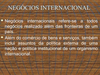 NEGÓCIOS INTERNACIONAL
 Negócios internacionais refere-se a todos
negócios realizado além das fronteiras de um
país.
 Além do comércio de bens e serviços, também
inclui assuntos da política externa de uma
nação e política institucional de um organismo
internacional.
 