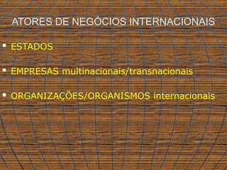 ATORES DE NEGÓCIOS INTERNACIONAIS
 ESTADOS
 EMPRESAS multinacionais/transnacionais
 ORGANIZAÇÕES/ORGANISMOS internacionais
 