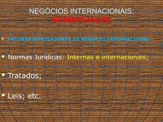 NEGÓCIOS INTERNACIONAIS:
NORMATIZAÇÃO
 FATORES NORTEADORES DE NEGÓCIO INTERNACIONAL:
 Normas Jurídicas: Internas e internacionais;
 Tratados;
 Leis; etc.
 