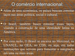 O comércio internacional:
 Além da área econômica, os países buscam estreitar
laços nas áreas política, social e cultural.
 O brasil, também busca estreitar esses laços,
visando à construção de uma identidade latina na
América.
 Por essa razão, O Brasil se encaixa no Mercosul, na
UNASUL, na OEA, no CDS, ou seja, em todas
instituições que servem para fomentar a integração
em uma ou mais áreas.
 