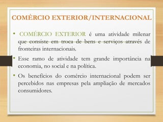 COMÉRCIO EXTERIOR/INTERNACIONAL
• COMÉRCIO EXTERIOR é uma atividade milenar
que consiste em troca de bens e serviços através de
fronteiras internacionais.
• Esse ramo de atividade tem grande importância na
economia, no social e na política.
• Os benefícios do comércio internacional podem ser
percebidos nas empresas pela ampliação de mercados
consumidores.
 