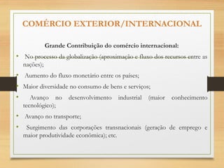 COMÉRCIO EXTERIOR/INTERNACIONAL
Grande Contribuição do comércio internacional:
• No processo da globalização (aproximação e fluxo dos recursos entre as
nações);
• Aumento do fluxo monetário entre os países;
• Maior diversidade no consumo de bens e serviços;
• Avanço no desenvolvimento industrial (maior conhecimento
tecnológico);
• Avanço no transporte;
• Surgimento das corporações transnacionais (geração de emprego e
maior produtividade econômica); etc.
 