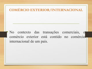 COMÉRCIO EXTERIOR/INTERNACIONAL
• No contexto das transações comerciais, o
comércio exterior está contido no comércio
internacional de um país.
 