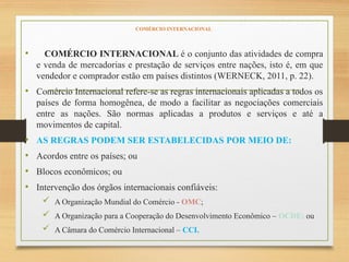 COMÉRCIO INTERNACIONAL
• COMÉRCIO INTERNACIONAL é o conjunto das atividades de compra
e venda de mercadorias e prestação de serviços entre nações, isto é, em que
vendedor e comprador estão em países distintos (WERNECK, 2011, p. 22).
• Comércio Internacional refere-se as regras internacionais aplicadas a todos os
países de forma homogênea, de modo a facilitar as negociações comerciais
entre as nações. São normas aplicadas a produtos e serviços e até a
movimentos de capital.
• AS REGRAS PODEM SER ESTABELECIDAS POR MEIO DE:
• Acordos entre os países; ou
• Blocos econômicos; ou
• Intervenção dos órgãos internacionais confiáveis:
 A Organização Mundial do Comércio - OMC;
 A Organização para a Cooperação do Desenvolvimento Econômico – OCDE; ou
 A Câmara do Comércio Internacional – CCI.
 