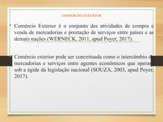 COMÉRCIO EXTERIOR
• Comércio Exterior é o conjunto das atividades de compra e
venda de mercadorias e prestação de serviços entre países e as
demais nações (WERNECK, 2011, apud Poyer, 2017).
• Comércio exterior pode ser conceituada como o intercâmbio de
mercadorias e serviços entre agentes econômicos que operam
sob a égide da legislação nacional (SOUZA, 2003, apud Poyer,
2017).
 