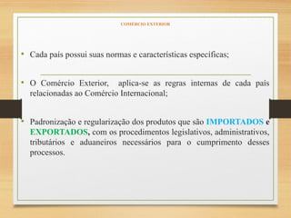 COMÉRCIO EXTERIOR
• Cada país possui suas normas e características específicas;
• O Comércio Exterior, aplica-se as regras internas de cada país
relacionadas ao Comércio Internacional;
• Padronização e regularização dos produtos que são IMPORTADOS e
EXPORTADOS, com os procedimentos legislativos, administrativos,
tributários e aduaneiros necessários para o cumprimento desses
processos.
 