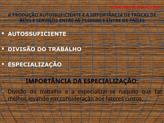 ECONOMIA INTERNACIONAL
A PRODUÇÃO AUTOSSUFICIENTE E A IMPORTÂNCIA DE TROCAS DE
BENS E SERVIÇOS ENTRE AS PESSOAS E ENTRE OS PAÍSES
 AUTOSSUFICIENTE
 DIVISÃO DO TRABALHO
 ESPECIALIZAÇÃO
IMPORTÂNCIA DA ESPECIALIZAÇÃO:
 Divisão do trabalho e a especializar-se naquilo que faz
melhor, levando em consideração aos fatores custos.
 