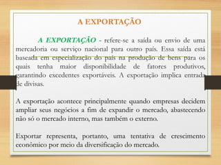 A EXPORTAÇÃO
A EXPORTAÇÃO - refere-se a saída ou envio de uma
mercadoria ou serviço nacional para outro país. Essa saída está
baseada em especialização do país na produção de bens para os
quais tenha maior disponibilidade de fatores produtivos,
garantindo excedentes exportáveis. A exportação implica entrada
de divisas.
A exportação acontece principalmente quando empresas decidem
ampliar seus negócios a fim de expandir o mercado, abastecendo
não só o mercado interno, mas também o externo.
Exportar representa, portanto, uma tentativa de crescimento
econômico por meio da diversificação do mercado.
 