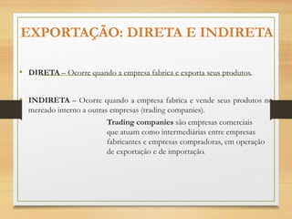 EXPORTAÇÃO: DIRETA E INDIRETA
• DIRETA – Ocorre quando a empresa fabrica e exporta seus produtos.
• INDIRETA – Ocorre quando a empresa fabrica e vende seus produtos no
mercado interno a outras empresas (trading companies).
Trading companies são empresas comerciais
que atuam como intermediárias entre empresas
fabricantes e empresas compradoras, em operação
de exportação e de importação.
 