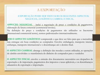 A EXPORTAÇÃO
EXPORTAÇÃO PODE SER VISTO SOB OS SEGUINTES ASPECTOS:
NEGOCIAL, LOGÍSTICO, CAMBIAL E FISCAL.
ASPECTO NEGOCIAL - inclui a negociação de preço e condições de pagamentos,
elaboração da fatura comercial (commercial invoice).
Na definição do preço e condições de pagamentos são utilizados os Incoterms
(internacional commercial terms), termos padronizados internacionalmente.
SOB O ASPECTO LOGÍSTICO compreende o que deve ser feito para que a mercadoria
seja entregue em boas condições ao comprador. Envolve embalagem, transporte interno,
embarque, transporte internacional e o desembarque até o destino final.
O ASPECTO CAMBIAL abrange a definição das moedas a serem utilizadas, as operações
de câmbio envolvidas e a transferência do dinheiro do comprador para o vendedor.
O ASPECTO FISCAL envolve a emissão dos documentos necessários aos despachos de
exportação e de importação, pagamentos dos impostos e taxas aplicáveis, e os desembaraços
aduaneiros de exportação e importação.
 