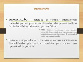 IMPORTAÇÃO
• IMPORTAÇÃO – refere-se as compras internacionais
realizadas por um país, sejam efetuadas pelas pessoas jurídicas
de direito público, privado ou pessoas físicas.
• OBS: Existem semelhanças entre aspectos
comerciais de exportação e de importação, porém a
quantidade de normas da operação de importação é
maior que as de exportação.
• Portanto, o importador deve consultar as normas administrativas
disponibilizadas pelo governo brasileiro para realizar suas
operações de importação.
 