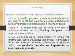 IMPORTAÇÃO
Atualmente é autorizado realizar a operação de importação na forma:
• DIRETA - é aquela operação de compra realizada fora do
país através do RADAR da própria empresa (Habilitação
para a importação solicitada junto à Receita Federal).
• INDIRETA - é aquela operação de compra no exterior
realizada através de uma Trading Company, uma
empresa intermediária.
• RADAR - é um sistema que disponibiliza, em tempo real,
informações sobre atividades aduaneiras, contábeis e
fiscais. Ele reúne em uma única plataforma os principais
dados para combater fraudes na importação ou
exportação de produtos.
 