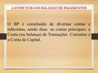 A ESTRUTURA DO BALANÇO DE PAGAMENTOS
O BP é constituído de diversas contas e
subcontas, sendo duas as contas principais: a
Conta (ou balança) de Transações Correntes e
a Conta de Capital.
 