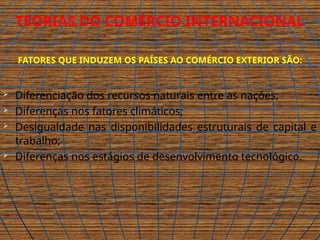 .
TEORIAS DO COMÉRCIO INTERNACIONAL
FATORES QUE INDUZEM OS PAÍSES AO COMÉRCIO EXTERIOR SÃO:
 Diferenciação dos recursos naturais entre as nações;
 Diferenças nos fatores climáticos;
 Desigualdade nas disponibilidades estruturais de capital e
trabalho;
 Diferenças nos estágios de desenvolvimento tecnológico.
 