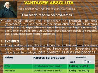 VANTAGEM ABSOLUTA
 Cada nação deveria se especializar na produção de bens
(mercadoria) que ela produz com maior eficiência que as demais
nações (isto é, especializar-se onde tivesse a vantagem absoluta),
e importar os bens em que tivesse desvantagem absoluta (aqueles
que produzisse com menor eficiência).
 EXEMPLO:
 Imagina dois países, Brasil e Argentina, ambos produzem apenas
duas mercadorias, Soja e Trigo. Sendo que a mão-de-obra é o
único fator de produção para produzir as duas mercadorias.
Países Fatores de produção produtos
Soja Trigo
Brasil 1/trabalhador/ano produz 1.200 kg ou 400 kg
Argentina 1/trabalhador/ano produz 600 kg ou 800 kg
Adam Smith (1723-1790) Pai da Economia moderna
O mercado resolve os problemas
 