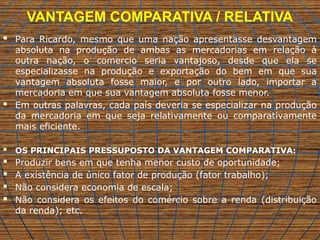 VANTAGEM COMPARATIVA / RELATIVA
 Para Ricardo, mesmo que uma nação apresentasse desvantagem
absoluta na produção de ambas as mercadorias em relação à
outra nação, o comercio seria vantajoso, desde que ela se
especializasse na produção e exportação do bem em que sua
vantagem absoluta fosse maior, e por outro lado, importar a
mercadoria em que sua vantagem absoluta fosse menor.
 Em outras palavras, cada país deveria se especializar na produção
da mercadoria em que seja relativamente ou comparativamente
mais eficiente.
 OS PRINCIPAIS PRESSUPOSTO DA VANTAGEM COMPARATIVA:
 Produzir bens em que tenha menor custo de oportunidade;
 A existência de único fator de produção (fator trabalho);
 Não considera economia de escala;
 Não considera os efeitos do comércio sobre a renda (distribuição
da renda); etc.
 
