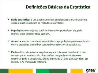 Definições Básicas da Estatística
 Dado estatístico: é um dado numérico, considerado a matéria-prima
sobre a qual se aplicam os métodos estatísticos.
 População: é o conjunto total de elementos portadores de, pelo
menos, uma característica comum.
 Amostra: é uma parcela representativa da população que é examinada
com o propósito de se tirar conclusões sobre a essa população.
 Parâmetros: são valores singulares que existem na população e que
servem para caracterizá-la. Para definir um parâmetro, deve-se
examinar toda a população. Ex: os alunos do 2º ano da Facev têm, em
média, 1,70 metros de estatura.
 