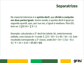 Separatrizes
De especial interesse é o quinto decil, que divide o conjunto
em duas partes iguais. Assim sendo, o quinto decil é igual ao
segundo quartil, que, por sua vez, é igual à mediana. Para D5,
tem-se: 5.∑fi/10 = ∑ fi / 2.
Exemplo: calculando o 3º decil da tabela 16, anteriormente
exibida, com classes k= 3 onde 3. ∑ fi / 10 = 3 x 40 / 10 = 12. Este
resultado corresponde a 2ª classe, onde D3 = 54 + [ (12 - 4) x
4] / 9 = 54 + 3,55 = 57,55 = D3.
 
