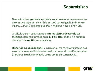 Separatrizes
Denominam-se percentis ou centis como sendo os noventa e nove
valores que separam uma série em 100 partes iguais. Indicam-se:
P1, P2,..., P99. É evidente que P50 = Md; P25 = Q1 e P75 = Q3.
O cálculo de um centil segue a mesma técnica do cálculo da
mediana, porém a fórmula será: k. ∑ fi / 100, onde k é o número
de ordem do centil a ser calculado.
Dispersão ou Variabilidade: é a maior ou menor diversificação dos
valores de uma variável em torno de um valor de tendência central
(média ou mediana) tomado como ponto de comparação.
 