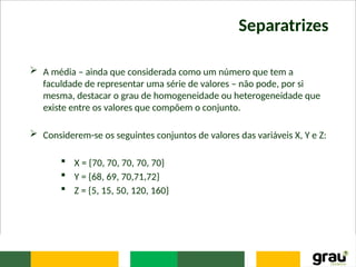 Separatrizes
 A média – ainda que considerada como um número que tem a
faculdade de representar uma série de valores – não pode, por si
mesma, destacar o grau de homogeneidade ou heterogeneidade que
existe entre os valores que compõem o conjunto.
 Considerem-se os seguintes conjuntos de valores das variáveis X, Y e Z:
 X = {70, 70, 70, 70, 70}
 Y = {68, 69, 70,71,72}
 Z = {5, 15, 50, 120, 160}
 