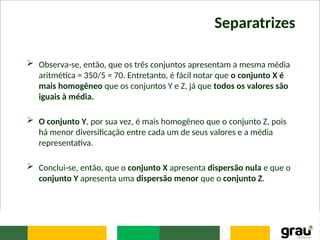 Separatrizes
 Observa-se, então, que os três conjuntos apresentam a mesma média
aritmética = 350/5 = 70. Entretanto, é fácil notar que o conjunto X é
mais homogêneo que os conjuntos Y e Z, já que todos os valores são
iguais à média.
 O conjunto Y, por sua vez, é mais homogêneo que o conjunto Z, pois
há menor diversificação entre cada um de seus valores e a média
representativa.
 Conclui-se, então, que o conjunto X apresenta dispersão nula e que o
conjunto Y apresenta uma dispersão menor que o conjunto Z.
 