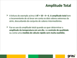 Amplitude Total
 A leitura do exemplo acima é AT = 10 - 4 = 6. A amplitude total tem
o inconveniente de só levar em conta os dois valores extremos da
série, descuidando do conjunto de valores intermediários.
 Faz-se uso da amplitude total quando se quer determinar a
amplitude da temperatura em um dia, no controle de qualidade
ou como uma medida de cálculo rápido sem muita exatidão.
 